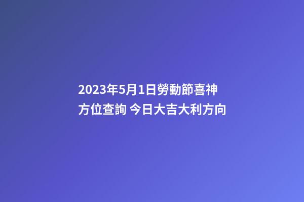 2023年5月1日勞動節喜神方位查詢 今日大吉大利方向